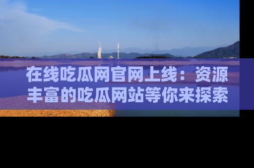 在线吃瓜网官网上线:资源丰富的吃瓜网站等你来探索