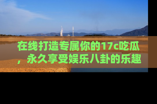 在线打造专属你的17c吃瓜，永久享受娱乐八卦的乐趣
