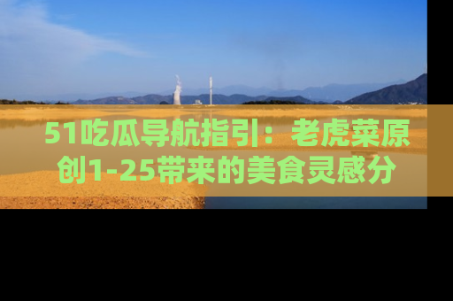 51吃瓜导航指引：老虎菜原创1-25带来的美食灵感分享