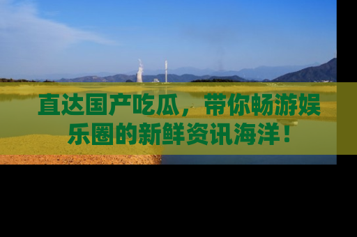 直达国产吃瓜，带你畅游娱乐圈的新鲜资讯海洋！