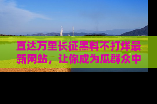 直达万里长征黑料不打烊最新网站，让你成为瓜群众中的资深吃瓜客！
