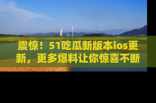 震惊！51吃瓜新版本ios更新，更多爆料让你惊喜不断，赶快来看吧！