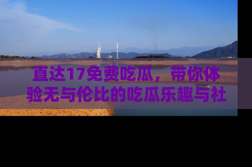 直达17免费吃瓜，带你体验无与伦比的吃瓜乐趣与社区互动
