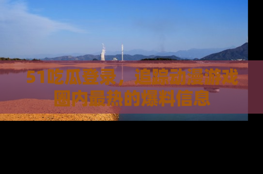 51吃瓜登录，追踪动漫游戏圈内最热的爆料信息