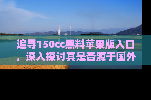 追寻150cc黑料苹果版入口，深入探讨其是否源于国外的传闻