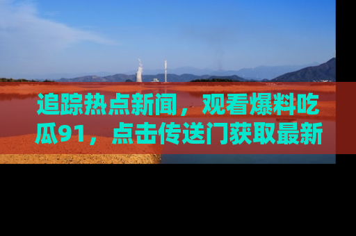追踪热点新闻，观看爆料吃瓜91，点击传送门获取最新更新！