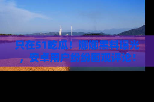 只在51吃瓜！娜娜黑料曝光，安卓用户纷纷围观评论！