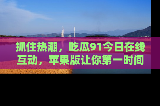 抓住热潮，吃瓜91今日在线互动，苹果版让你第一时间掌握信息！