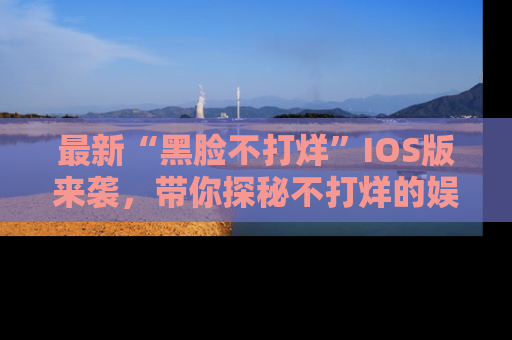 最新“黑脸不打烊”IOS版来袭，带你探秘不打烊的娱乐世界！