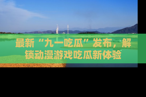 最新“九一吃瓜”发布，解锁动漫游戏吃瓜新体验