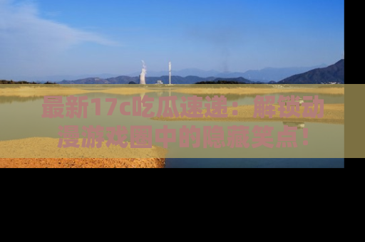 最新17c吃瓜速递：解锁动漫游戏圈中的隐藏笑点！