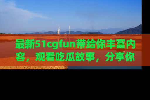 最新51cgfun带给你丰富内容，观看吃瓜故事，分享你的感受！