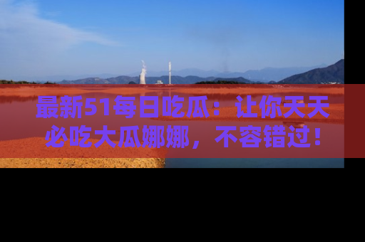 最新51每日吃瓜：让你天天必吃大瓜娜娜，不容错过！