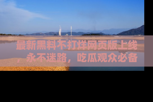 最新黑料不打烊网页版上线，永不迷路，吃瓜观众必备工具！