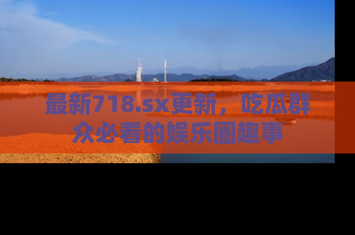 最新718.sx更新，吃瓜群众必看的娱乐圈趣事