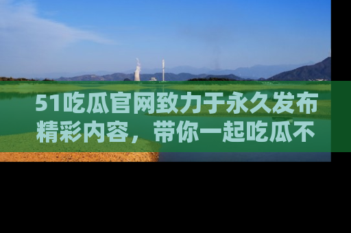 51吃瓜官网致力于永久发布精彩内容，带你一起吃瓜不停歇！