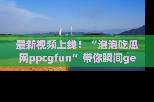 最新视频上线！“泡泡吃瓜网ppcgfun”带你瞬间get吃瓜圈的秘密
