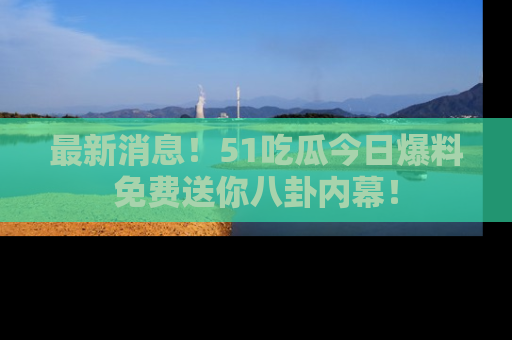 最新消息！51吃瓜今日爆料免费送你八卦内幕！