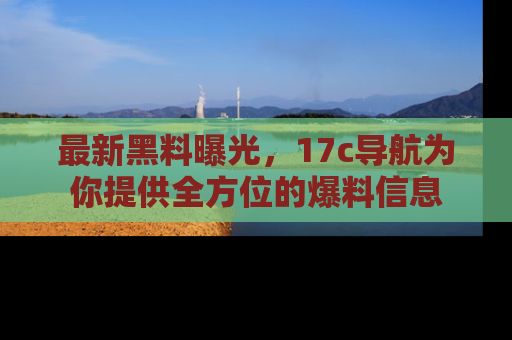 最新黑料曝光，17c导航为你提供全方位的爆料信息