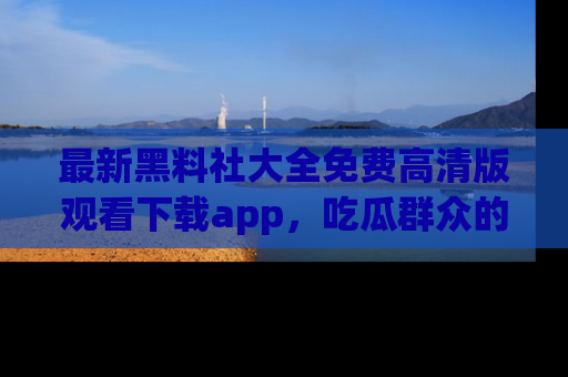 最新黑料社大全免费高清版观看下载app，吃瓜群众的必备神器