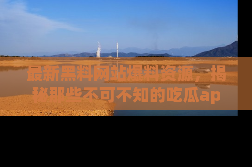 最新黑料网站爆料资源，揭秘那些不可不知的吃瓜app！