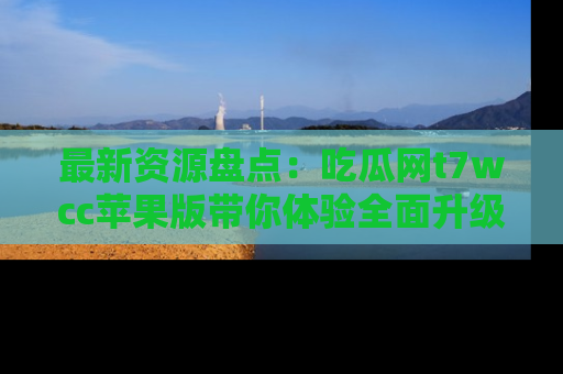 最新资源盘点：吃瓜网t7wcc苹果版带你体验全面升级