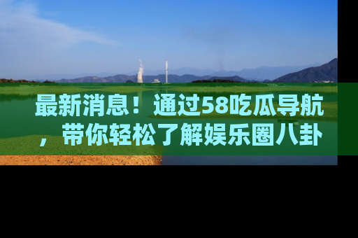 最新消息！通过58吃瓜导航，带你轻松了解娱乐圈八卦动态！