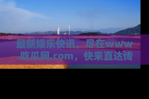 最新娱乐快讯，尽在www.吃瓜网.com，快来直达传送门收获惊喜吧！