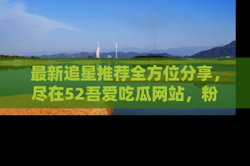 最新追星推荐全方位分享，尽在52吾爱吃瓜网站，粉丝必看